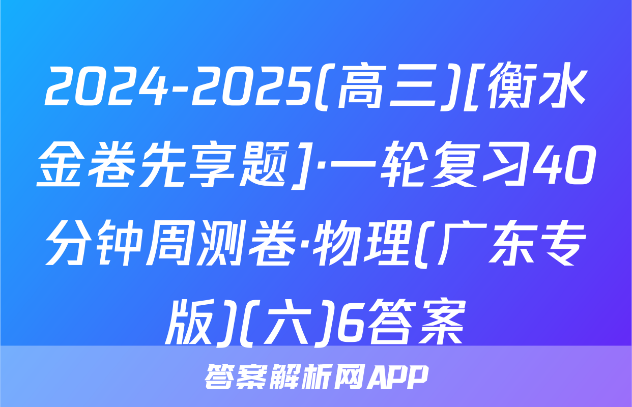 2024-2025(高三)[衡水金卷先享题]·一轮复习40分钟周测卷·物理(广东专版)(六)6答案