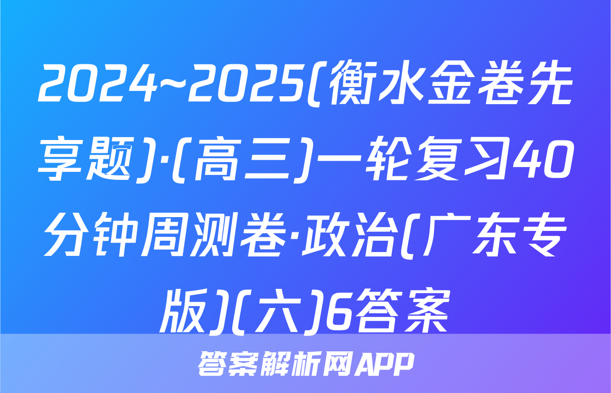 2024~2025(衡水金卷先享题)·(高三)一轮复习40分钟周测卷·政治(广东专版)(六)6答案